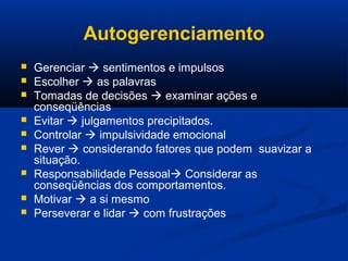 Autogerenciamento
 Gerenciar  sentimentos e impulsos
 Escolher  as palavras
 Tomadas de decisões  examinar ações e
conseqüências
 Evitar  julgamentos precipitados.
 Controlar  impulsividade emocional
 Rever  considerando fatores que podem suavizar a
situação.
 Responsabilidade Pessoal Considerar as
conseqüências dos comportamentos.
 Motivar  a si mesmo
 Perseverar e lidar  com frustrações
 