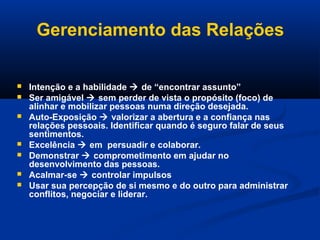 Gerenciamento das Relações
 Intenção e a habilidade  de “encontrar assunto”
 Ser amigável  sem perder de vista o propósito (foco) de
alinhar e mobilizar pessoas numa direção desejada.
 Auto-Exposição  valorizar a abertura e a confiança nas
relações pessoais. Identificar quando é seguro falar de seus
sentimentos.
 Excelência  em persuadir e colaborar.
 Demonstrar  comprometimento em ajudar no
desenvolvimento das pessoas.
 Acalmar-se  controlar impulsos
 Usar sua percepção de si mesmo e do outro para administrar
conflitos, negociar e liderar.
 