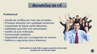 Você pode ser mais feliz e seguro quando coloca cada
emoção em seu devido lugar!
Profissional
• Gestão de conflitos por meio das emoções;
• Processo decisório com qualidade emocional;
• Capacidade de liderar perfis diferentes;
• Habilidade para lidar com adversidade;
• Gestão da auto motivação;
• Comunicação empática;
• Capacidade para ser o protagonista da carreira;
• Melhora a segurança para a liderança.
Benefícios da I.E
 