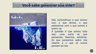 Você sabe gerenciar sua vida?
Nós confundimos o que somos
com o que temos, o que
parecemos com o que somos e
assim vai.
A questão é que somos tudo
isso: uma soma do que
pensamos, fazemos, sentimos,
do que pensamos sobre nós
mesmo e o que os outros
pensam de nós.
 