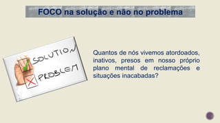 FOCO na solução e não no problema
Quantos de nós vivemos atordoados,
inativos, presos em nosso próprio
plano mental de reclamações e
situações inacabadas?
 