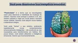 Você pode desenvolver sua inteligência emocional
“Plasticidade” é o termo que os neurologistas
usam para descrever a habilidade de mudança do
cérebro. Quando você começar a praticar a I.E, seu
cérebro passará a viajar por novas áreas e formará
outras cadeias, fazendo você adquirir novos hábitos
e abandonar antigos.
Você pode “treinar” o seu cérebro, praticando
repetidamente novos comportamentos
emocionalmente inteligentes – ele construirá as vias
necessárias para transformá-los em hábitos. Em
pouco tempo, você estará utilizando a inteligência
emocional, mesmo que inconscientemente.
 