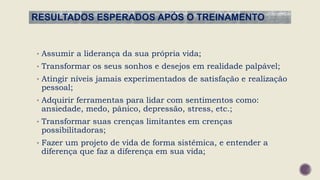 RESULTADOS ESPERADOS APÓS O TREINAMENTO
• Assumir a liderança da sua própria vida;
• Transformar os seus sonhos e desejos em realidade palpável;
• Atingir níveis jamais experimentados de satisfação e realização
pessoal;
• Adquirir ferramentas para lidar com sentimentos como:
ansiedade, medo, pânico, depressão, stress, etc.;
• Transformar suas crenças limitantes em crenças
possibilitadoras;
• Fazer um projeto de vida de forma sistêmica, e entender a
diferença que faz a diferença em sua vida;
 