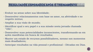 RESULTADOS ESPERADOS APÓS O TREINAMENTO
• Evoluir no senso sobre sua Identidade;
• Desenvolver relacionamentos com base no amor, na afetividade e no
respeito mútuo;
• Ampliar a sua visão de mundo;
• Identificar qual o seu papel e a sua missão nesta jornada chamada
"vida";
• Desenvolver suas potencialidades inconscientes, transformando-as em
ações manifestas em busca de resultados;
• Manter um estado de recursos possibilitadores, mesmo nos momentos
mais desafiadores;
• Antecipar resultados na vida pessoal e profissional – Décadas em Dias.
 
