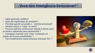 Você tem inteligência Emocional?
• Sabe gerenciar conflitos?
• Sabe dar significados as emoções?
• Percebe quando vai perder o controle emocional?
• Sempre coloca a “culpa” no outro?
• Procura melhoria contínua em relação à forma como
se sente e administra seus sentimentos ?
• Consegue vivenciar uma “crise” mantendo um
estado de recurso possibilitador ?
• Faz investimentos nessa empresa chamada “EU” ?
 