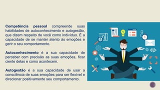 Competência pessoal compreende suas
habilidades de autoconhecimento e autogestão,
que dizem respeito de você como indivíduo. É a
capacidade de se manter atento às emoções e
gerir o seu comportamento.
Autoconhecimento é a sua capacidade de
perceber com precisão as suas emoções, ficar
ciente delas e como acontecem.
Autogestão é a sua capacidade de usar a
consciência de suas emoções para ser flexível e
direcionar positivamente seu comportamento.
 