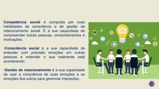 Competência social é composta por suas
habilidades de consciência e de gestão de
relacionamento social. É a sua capacidade de
compreender outras pessoas, comportamentos e
motivações.
•Consciência social é a sua capacidade de
entender com precisão emoções em outras
pessoas e entender o que realmente está
acontecendo.
•Gestão de relacionamento é a sua capacidade
de usar a consciência de suas emoções e as
emoções dos outros para gerenciar interações.
 