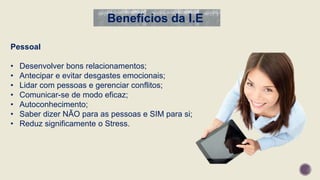 Pessoal
• Desenvolver bons relacionamentos;
• Antecipar e evitar desgastes emocionais;
• Lidar com pessoas e gerenciar conflitos;
• Comunicar-se de modo eficaz;
• Autoconhecimento;
• Saber dizer NÃO para as pessoas e SIM para si;
• Reduz significamente o Stress.
Benefícios da I.E
 