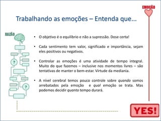 Trabalhando as emoções – Entenda que... 
----- 
• O objetivo é o equilíbrio e não a supressão. Dose certa! 
• Cada sentimento tem valor, significado e importância, sejam 
eles positivos ou negativos. 
• Controlar as emoções é uma atividade de tempo integral. 
Muito do que fazemos – inclusive nos momentos livres – são 
tentativas de manter o bem-estar. Virtude da mediania. 
• A nível cerebral temos pouco controle sobre quando somos 
arrebatados pela emoção e qual emoção se trata. Mas 
podemos decidir quanto tempo durará. 
----------------------------------------------------- 
 