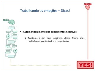 ----- 
Trabalhando as emoções – Dicas! 
• Automonitoramento dos pensamentos negativos: 
 Anote-os assim que surgirem, dessa forma eles 
poderão ser contestados e reavaliados. 
----------------------------------------------------- 
 