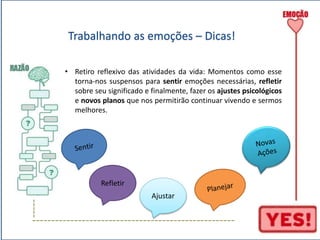 ----- 
Trabalhando as emoções – Dicas! 
• Retiro reflexivo das atividades da vida: Momentos como esse 
torna-nos suspensos para sentir emoções necessárias, refletir 
sobre seu significado e finalmente, fazer os ajustes psicológicos 
e novos planos que nos permitirão continuar vivendo e sermos 
melhores. 
Refletir 
Ajustar 
----------------------------------------------------- 
 