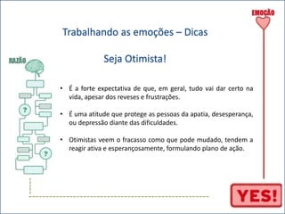 ----- 
Trabalhando as emoções – Dicas 
Seja Otimista! 
• É a forte expectativa de que, em geral, tudo vai dar certo na 
vida, apesar dos reveses e frustrações. 
• É uma atitude que protege as pessoas da apatia, desesperança, 
ou depressão diante das dificuldades. 
• Otimistas veem o fracasso como que pode mudado, tendem a 
reagir ativa e esperançosamente, formulando plano de ação. 
----------------------------------------------------- 
 