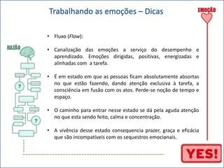----- 
Trabalhando as emoções – Dicas 
• Fluxo (Flow): 
• Canalização das emoções a serviço do desempenho e 
aprendizado. Emoções dirigidas, positivas, energizadas e 
alinhadas com a tarefa. 
• É em estado em que as pessoas ficam absolutamente absortas 
no que estão fazendo, dando atenção exclusiva à tarefa, a 
consciência em fusão com os atos. Perde-se noção de tempo e 
espaço. 
• O caminho para entrar nesse estado se dá pela aguda atenção 
no que esta sendo feito, calma e concentração. 
• A vivência desse estado consequencia prazer, graça e eficácia 
que são incompatíveis com os sequestros emocionais. 
----------------------------------------------------- 
 