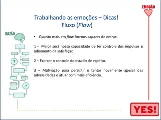 ----- 
Trabalhando as emoções – Dicas! 
Fluxo (Flow) 
• Quanto mais em flow formos capazes de entrar: 
1 - Maior será nossa capacidade de ter controle dos impulsos e 
adiamento da satisfação. 
2 – Exercer o controle do estado de espírito. 
3 – Motivação para persistir e tentar novamente apesar das 
adversidades e atuar com mais eficiência. 
----------------------------------------------------- 
 