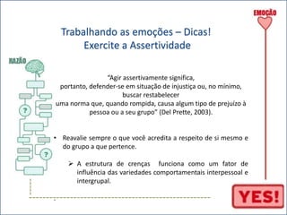 ----- 
Trabalhando as emoções – Dicas! 
Exercite a Assertividade 
“Agir assertivamente significa, 
portanto, defender-se em situação de injustiça ou, no mínimo, 
buscar restabelecer 
uma norma que, quando rompida, causa algum tipo de prejuízo à 
pessoa ou a seu grupo” (Del Prette, 2003). 
• Reavalie sempre o que você acredita a respeito de si mesmo e 
do grupo a que pertence. 
 A estrutura de crenças funciona como um fator de 
influência das variedades comportamentais interpessoal e 
intergrupal. 
----------------------------------------------------- 
. 
 