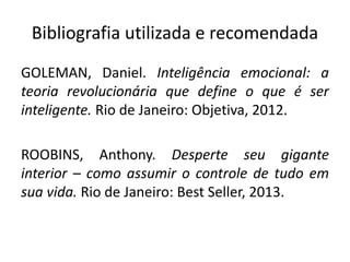 Bibliografia utilizada e recomendada 
GOLEMAN, Daniel. Inteligência emocional: a 
teoria revolucionária que define o que é ser 
inteligente. Rio de Janeiro: Objetiva, 2012. 
ROOBINS, Anthony. Desperte seu gigante 
interior – como assumir o controle de tudo em 
sua vida. Rio de Janeiro: Best Seller, 2013. 
 