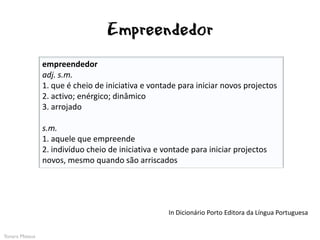 Empreendedor
                empreendedor
                adj. s.m.
                1. que é cheio de iniciativa e vontade para iniciar novos projectos
                2. activo; enérgico; dinâmico
                3. arrojado

                s.m.
                1. aquele que empreende
                2. indivíduo cheio de iniciativa e vontade para iniciar projectos
                novos, mesmo quando são arriscados




                                                    In Dicionário Porto Editora da Língua Portuguesa


Yonara Mateus
 