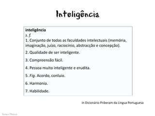 Inteligência
                inteligência
                s. f.
                1. Conjunto de todas as faculdades intelectuais (memória,
                imaginação, juízo, raciocínio, abstracção e concepção).
                2. Qualidade de ser inteligente.
                3. Compreensão fácil.
                4. Pessoa muito inteligente e erudita.
                5. Fig. Acordo, conluio.
                6. Harmonia.
                7. Habilidade.

                                                   In Dicionário Priberam da Língua Portuguesa


Yonara Mateus
 