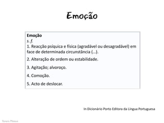 Emoção
                Emoção
                s. f.
                1. Reacção psíquica e física (agradável ou desagradável) em
                face de determinada circunstância (…).
                2. Alteração de ordem ou estabilidade.
                3. Agitação; alvoroço.
                4. Comoção.
                5. Acto de deslocar.




                                              In Dicionário Porto Editora da Língua Portuguesa


Yonara Mateus
 