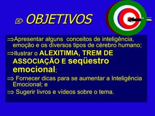    OBJETIVOS Apresentar alguns  conceitos de inteligência, emoção e os diversos tipos de cérebro humano; Ilustrar o  ALEXITIMIA, TREM DE ASSOCIAÇÃO E  seqüestro emocional ;  Fornecer dicas para se aumentar a Inteligência Emocional; e Sugerir livros e vídeos sobre o tema. 