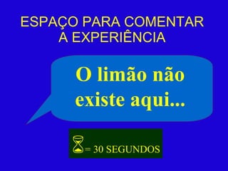 ESPAÇO PARA COMENTAR A EXPERIÊNCIA O limão não existe aqui...  = 30 SEGUNDOS 