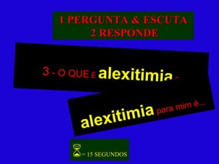 3  - O QUE  É  alexitimia   ? alexitimia   para mim é...  = 15 SEGUNDOS 1 PERGUNTA & ESCUTA 2 RESPONDE 