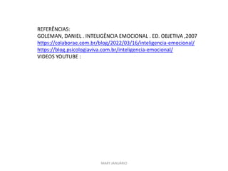 MARY JANUÁRIO
REFERÊNCIAS:
GOLEMAN, DANIEL . INTELIGÊNCIA EMOCIONAL . ED. OBJETIVA ,2007
https://colaborae.com.br/blog/2022/03/16/inteligencia-emocional/
https://blog.psicologiaviva.com.br/inteligencia-emocional/
VIDEOS YOUTUBE :
 