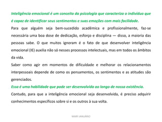 Inteligência emocional é um conceito da psicologia que caracteriza o indivíduo que
é capaz de identificar seus sentimentos e suas emoções com mais facilidade.
Para que alguém seja bem-sucedido acadêmica e profissionalmente, faz-se
necessária uma boa dose de dedicação, esforço e disciplina — disso, a maioria das
pessoas sabe. O que muitos ignoram é o fato de que desenvolver inteligência
emocional (IE) auxilia não só nesses processos intelectuais, mas em todos os âmbitos
da vida.
Saber como agir em momentos de dificuldade e melhorar os relacionamentos
interpessoais depende de como os pensamentos, os sentimentos e as atitudes são
gerenciados.
Essa é uma habilidade que pode ser desenvolvida ao longo de nossa existência.
Contudo, para que a inteligência emocional seja desenvolvida, é preciso adquirir
conhecimentos específicos sobre si e os outros à sua volta.
MARY JANUÁRIO
 