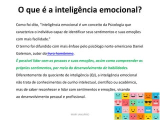 O que é a inteligência emocional?
MARY JANUÁRIO
Como foi dito, “Inteligência emocional é um conceito da Psicologia que
caracteriza o indivíduo capaz de identificar seus sentimentos e suas emoções
com mais facilidade.”
O termo foi difundido com mais ênfase pelo psicólogo norte-americano Daniel
Goleman, autor do livro homônimo.
É possível lidar com as pessoas e suas emoções, assim como compreender os
próprios sentimentos, por meio do desenvolvimento de habilidades.
Diferentemente do quociente de inteligência (QI), a inteligência emocional
não trata de conhecimentos de cunho intelectual, científico ou acadêmico,
mas de saber reconhecer e lidar com sentimentos e emoções, visando
ao desenvolvimento pessoal e profissional.
 