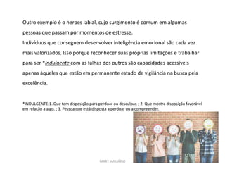 MARY JANUÁRIO
Outro exemplo é o herpes labial, cujo surgimento é comum em algumas
pessoas que passam por momentos de estresse.
Indivíduos que conseguem desenvolver inteligência emocional são cada vez
mais valorizados. Isso porque reconhecer suas próprias limitações e trabalhar
para ser *indulgente com as falhas dos outros são capacidades acessíveis
apenas àqueles que estão em permanente estado de vigilância na busca pela
excelência.
*INDULGENTE:1. Que tem disposição para perdoar ou desculpar. ; 2. Que mostra disposição favorável
em relação a algo. ; 3. Pessoa que está disposta a perdoar ou a compreender.
 