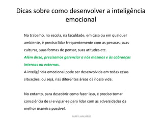 Dicas sobre como desenvolver a inteligência
emocional
MARY JANUÁRIO
No trabalho, na escola, na faculdade, em casa ou em qualquer
ambiente, é preciso lidar frequentemente com as pessoas, suas
culturas, suas formas de pensar, suas atitudes etc.
Além disso, precisamos gerenciar a nós mesmos e às cobranças
internas ou externas.
A inteligência emocional pode ser desenvolvida em todas essas
situações, ou seja, nas diferentes áreas da nossa vida.
No entanto, para descobrir como fazer isso, é preciso tomar
consciência de si e vigiar-se para lidar com as adversidades da
melhor maneira possível.
 