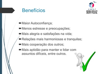 Benefícios
Maior Autoconfiança;
Menos estresse e preocupações;
Mais alegria e satisfações na vida;
Relações mais harmoniosas e tranquilas;
Mais cooperação dos outros;
Mais aptidão para manter e lidar com
assuntos difíceis, entre outros.
 
