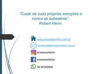 “Cuide de suas próprias emoções e
nunca as subestime”.
Robert Henri.
www.ametaeserfeliz.com.br
ametaeserfelizbr
ametaeserfelizbr
98 991920690
renatascb@ametaeserfeliz.com.br
 
