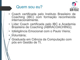 Quem sou eu?
• Coach certificada pelo Instituto Brasileiro de
Coaching (IBC) com formação reconhecida
internacionalmente.
• Líder Coach certificada pelo IBC e Academia
Brasileira de Coaching (ABRACOACHING);
• Inteligência Emocional com o Paulo Vieira;
• Voluntária;
• Graduada em Ciência da Computação com
pós em Gestão de TI.
 