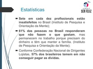 Estatísticas
 Sete em cada dez profissionais estão
insatisfeitos no Brasil (Instituto de Pesquisa e
Orientação da Mente);
 61% das pessoas no Brasil responderam
que não fazem o que gostam, mas
permanecem no trabalho porque precisam do
dinheiro e têm que manter a família. (Instituto
de Pesquisa e Orientação da Mente);
 Conforme Confederação Nacional de Dirigentes
Lojistas, 57% dos brasileiros temem em não
conseguir pagar as dívidas.
 