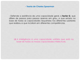 - Teoria de Charles Spearman
- Defende a existência de uma capacidade geral, o factor G, que
difere de pessoa para pessoa apenas em grau, e que estaria na
base de todas as capacidades requeridas nos diferentes subtestes
que realizou e que incidiam em diferentes competências.
 A inteligência é uma capacidade unitária que está na
base de todas as nossas capacidades intelectuais.
 