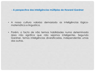 - A perspectiva das inteligências múltiplas de Howard Gardner
• A nossa cultura valoriza demasiado as inteligências lógico-
matemática e linguística.
• Porém, o facto de não termos habilidades numa determinada
área não significa que não sejamos inteligentes. Segundo
Gardner, temos inteligências diversificadas, independentes umas
das outras.
 