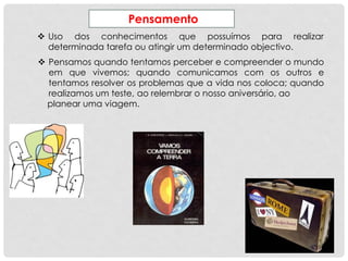 Pensamento
 Uso dos conhecimentos que possuímos para realizar
determinada tarefa ou atingir um determinado objectivo.
 Pensamos quando tentamos perceber e compreender o mundo
em que vivemos; quando comunicamos com os outros e
tentamos resolver os problemas que a vida nos coloca; quando
realizamos um teste, ao relembrar o nosso aniversário, ao
planear uma viagem.
 