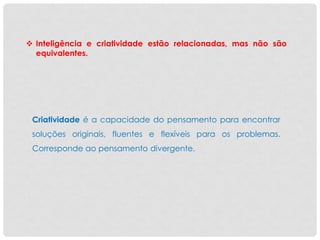  Inteligência e criatividade estão relacionadas, mas não são
equivalentes.
Criatividade é a capacidade do pensamento para encontrar
soluções originais, fluentes e flexíveis para os problemas.
Corresponde ao pensamento divergente.
 