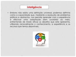 Inteligência
• Embora não exista uma definição universal, podemos defini-la
como a capacidade que, mediante a resolução de problemas
práticos e abstractos, nos permite aprender com a experiência
e efectuar uma adaptação bem sucedida ao meio,
enfrentando de modo eficaz os desafios que este apresenta,
utilizando racionalmente o conhecimento, a experiência e os
recursos que temos disponíveis.
 