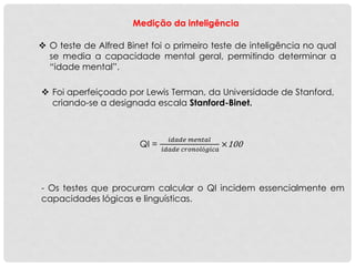 Medição da inteligência
 O teste de Alfred Binet foi o primeiro teste de inteligência no qual
se media a capacidade mental geral, permitindo determinar a
“idade mental”.
 Foi aperfeiçoado por Lewis Terman, da Universidade de Stanford,
criando-se a designada escala Stanford-Binet.
QI =
𝑖𝑑𝑎𝑑𝑒 𝑚𝑒𝑛𝑡𝑎𝑙
𝑖𝑑𝑎𝑑𝑒 𝑐𝑟𝑜𝑛𝑜𝑙ó𝑔𝑖𝑐𝑎
×100
- Os testes que procuram calcular o QI incidem essencialmente em
capacidades lógicas e linguísticas.
 