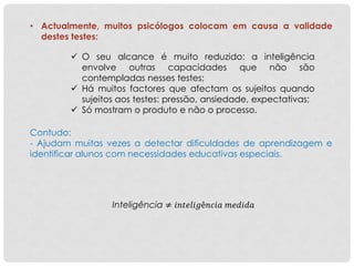 • Actualmente, muitos psicólogos colocam em causa a validade
destes testes:
 O seu alcance é muito reduzido: a inteligência
envolve outras capacidades que não são
contempladas nesses testes;
 Há muitos factores que afectam os sujeitos quando
sujeitos aos testes: pressão, ansiedade, expectativas;
 Só mostram o produto e não o processo.
Contudo:
- Ajudam muitas vezes a detectar dificuldades de aprendizagem e
identificar alunos com necessidades educativas especiais.
Inteligência ≠ 𝑖𝑛𝑡𝑒𝑙𝑖𝑔ê𝑛𝑐𝑖𝑎 𝑚𝑒𝑑𝑖𝑑𝑎
 