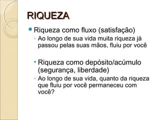RIQUEZARIQUEZA
Riqueza como fluxo (satisfação)
◦ Ao longo de sua vida muita riqueza já
passou pelas suas mãos, fluiu por você
• Riqueza como depósito/acúmulo
(segurança, liberdade)
◦ Ao longo de sua vida, quanto da riqueza
que fluiu por você permaneceu com
você?
 