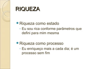 RIQUEZARIQUEZA
Riqueza como estado
◦ Eu sou rica conforme parâmetros que
defini para mim mesma
Riqueza como processo
◦ Eu enriqueço mais a cada dia; é um
processo sem fim
 
