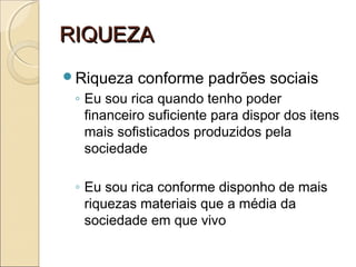 RIQUEZARIQUEZA
Riqueza conforme padrões sociais
◦ Eu sou rica quando tenho poder
financeiro suficiente para dispor dos itens
mais sofisticados produzidos pela
sociedade
◦ Eu sou rica conforme disponho de mais
riquezas materiais que a média da
sociedade em que vivo
 