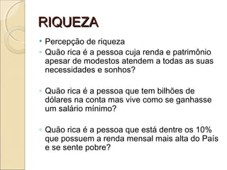 RIQUEZARIQUEZA
• Percepção de riqueza
◦ Quão rica é a pessoa cuja renda e patrimônio
apesar de modestos atendem a todas as suas
necessidades e sonhos?
◦ Quão rica é a pessoa que tem bilhões de
dólares na conta mas vive como se ganhasse
um salário mínimo?
◦ Quão rica é a pessoa que está dentre os 10%
que possuem a renda mensal mais alta do País
e se sente pobre?
 