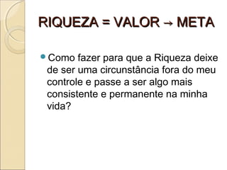 RIQUEZA = VALOR → METARIQUEZA = VALOR → META
Como fazer para que a Riqueza deixe
de ser uma circunstância fora do meu
controle e passe a ser algo mais
consistente e permanente na minha
vida?
 