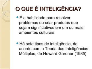 O QUE É INTELIGÊNCIA?O QUE É INTELIGÊNCIA?
É a habilidade para resolver
problemas ou criar produtos que
sejam significativos em um ou mais
ambientes culturais
Há sete tipos de inteligência, de
acordo com a Teoria das Inteligências
Múltiplas, de Howard Gardner (1985)
 