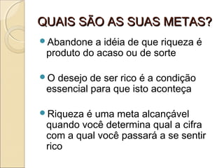 QUAIS SÃO AS SUAS METAS?QUAIS SÃO AS SUAS METAS?
Abandone a idéia de que riqueza é
produto do acaso ou de sorte
O desejo de ser rico é a condição
essencial para que isto aconteça
Riqueza é uma meta alcançável
quando você determina qual a cifra
com a qual você passará a se sentir
rico
 