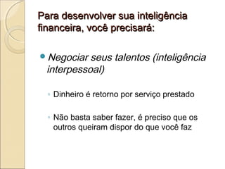 Para desenvolver sua inteligênciaPara desenvolver sua inteligência
financeira, você precisará:financeira, você precisará:
Negociar seus talentos (inteligência
interpessoal)
◦ Dinheiro é retorno por serviço prestado
◦ Não basta saber fazer, é preciso que os
outros queiram dispor do que você faz
 